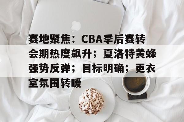 赛地聚焦:CBA季后赛转会期热度飙升;夏洛特黄蜂强势反弹;目标明确;更衣室氛围转暖的简单介绍-jiuyou